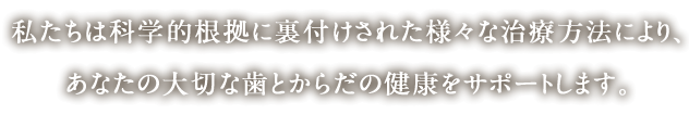 私たちは科学的根拠に裏付けされた様々な治療方法により、あなたの大切な歯とからだの健康をサポートします。