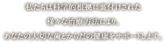 私たちは科学的根拠に裏付けされた様々な治療方法により、あなたの大切な歯とからだの健康をサポートします。